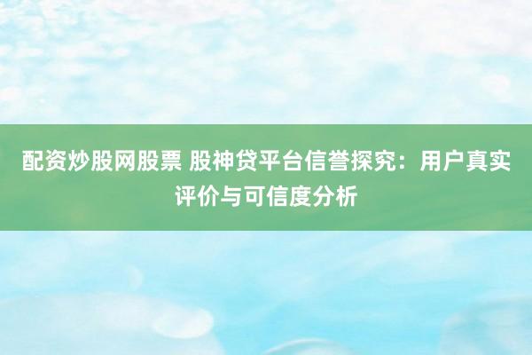 配资炒股网股票 股神贷平台信誉探究：用户真实评价与可信度分析