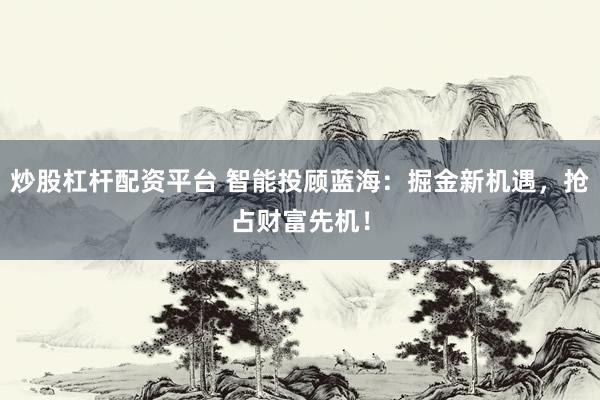 炒股杠杆配资平台 智能投顾蓝海：掘金新机遇，抢占财富先机！