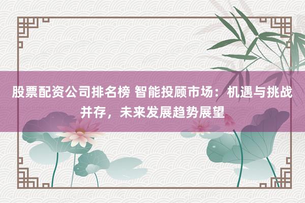 股票配资公司排名榜 智能投顾市场：机遇与挑战并存，未来发展趋势展望