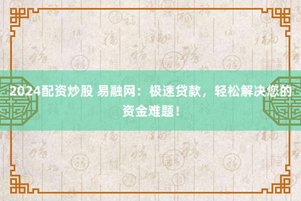 2024配资炒股 易融网：极速贷款，轻松解决您的资金难题！